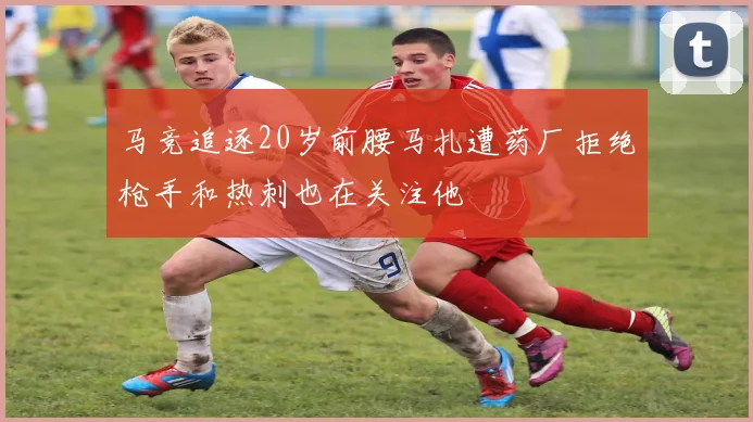 马竞追逐20岁前腰马扎遭药厂拒绝枪手和热刺也在关注他