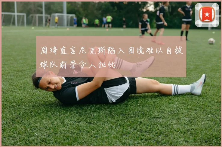 周琦直言尼克斯陷入困境难以自拔球队前景令人担忧