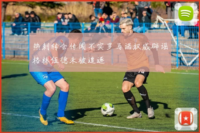 热刺转会传闻不实罗马诺权威辟谣格林伍德未被追逐