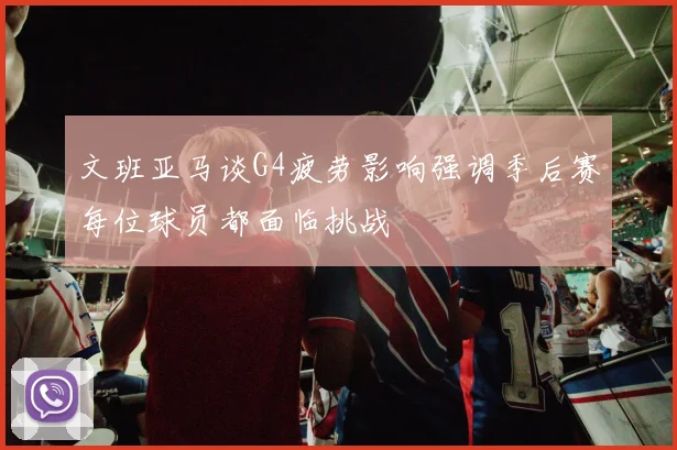 文班亚马谈G4疲劳影响强调季后赛每位球员都面临挑战