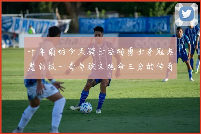 十年前的今天骑士逆转勇士夺冠老詹钉板一哥与欧文绝命三分的传奇时刻