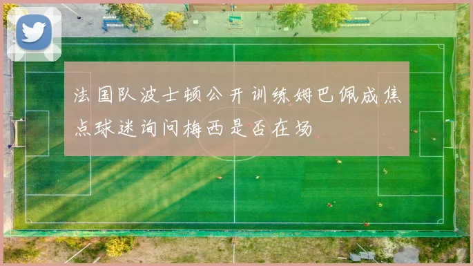 法国队波士顿公开训练姆巴佩成焦点球迷询问梅西是否在场