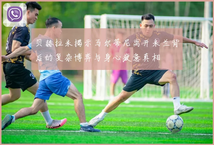 贝赫拉米揭示马尔蒂尼离开米兰背后的复杂博弈与身心疲惫真相
