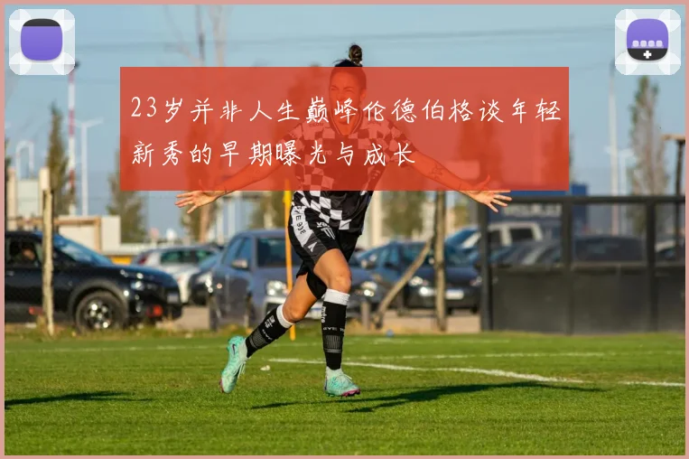 23岁并非人生巅峰伦德伯格谈年轻新秀的早期曝光与成长