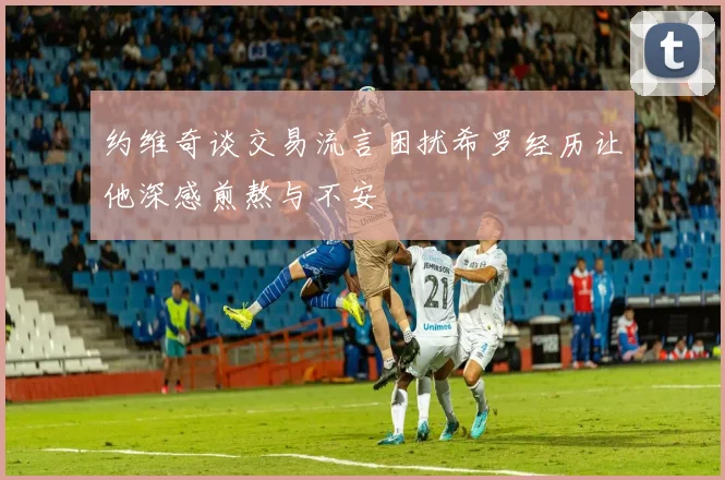 约维奇谈交易流言困扰希罗经历让他深感煎熬与不安