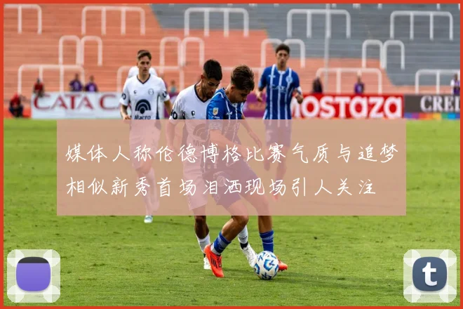 媒体人称伦德博格比赛气质与追梦相似新秀首场泪洒现场引人关注