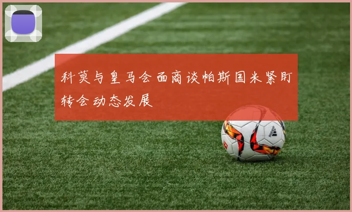 科莫与皇马会面商谈帕斯国米紧盯转会动态发展
