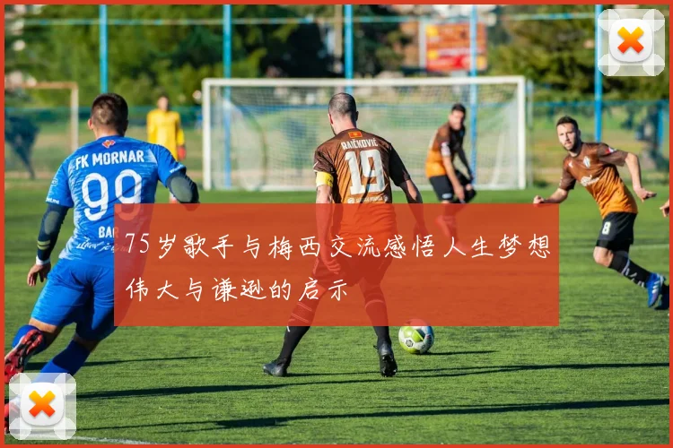 75岁歌手与梅西交流感悟人生梦想伟大与谦逊的启示