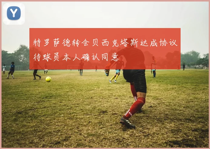 特罗萨德转会贝西克塔斯达成协议待球员本人确认同意