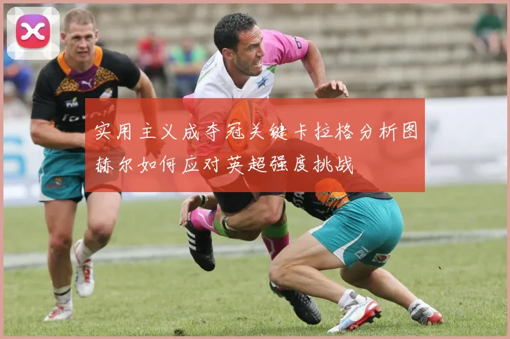 实用主义成夺冠关键卡拉格分析图赫尔如何应对英超强度挑战
