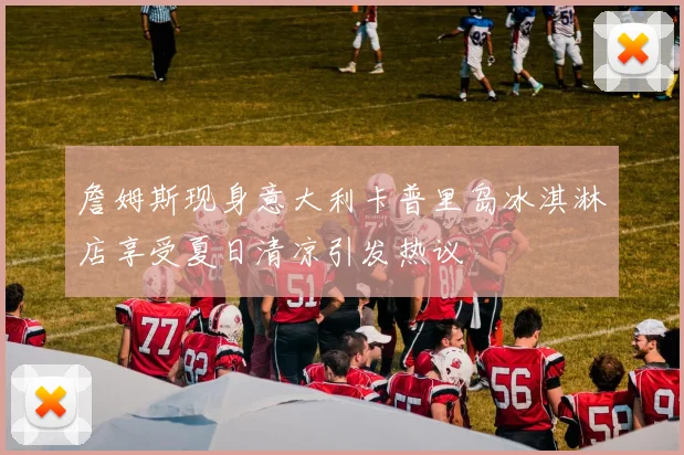 詹姆斯现身意大利卡普里岛冰淇淋店享受夏日清凉引发热议