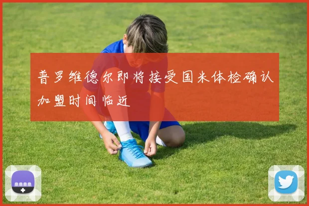 普罗维德尔即将接受国米体检确认加盟时间临近