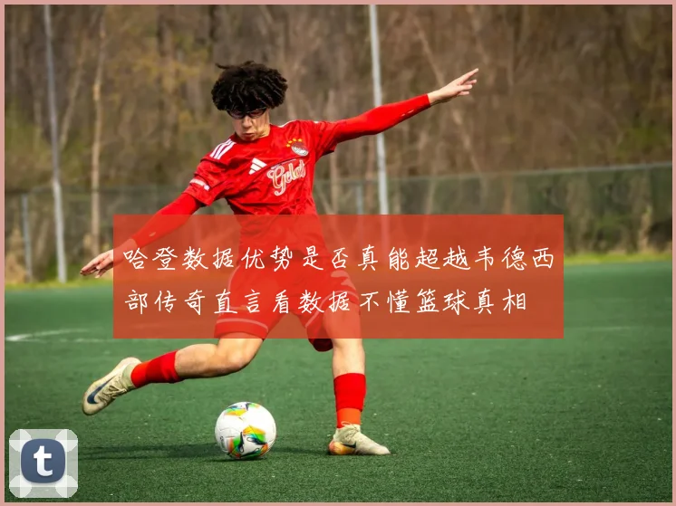 哈登数据优势是否真能超越韦德西部传奇直言看数据不懂篮球真相