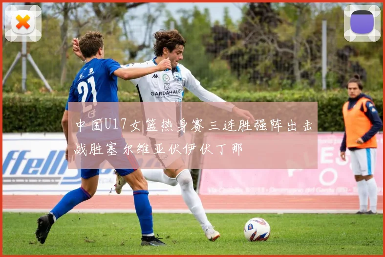 中国U17女篮热身赛三连胜强阵出击战胜塞尔维亚伏伊伏丁那